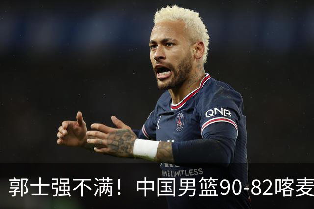 郭士强不满！中国男篮90-82喀麦隆！球员评分：2人满分，3人糟糕!